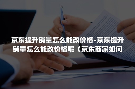 京东提升销量怎么能改价格-京东提升销量怎么能改价格呢（京东商家如何改价格）