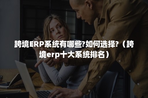 跨境ERP系统有哪些?如何选择?（跨境erp十大系统排名）