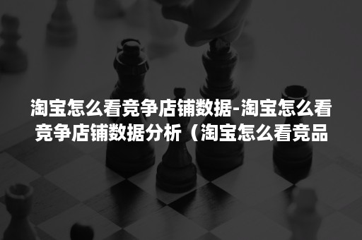 淘宝怎么看竞争店铺数据-淘宝怎么看竞争店铺数据分析（淘宝怎么看竞品数据）