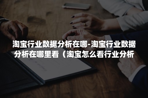 淘宝行业数据分析在哪-淘宝行业数据分析在哪里看（淘宝怎么看行业分析）