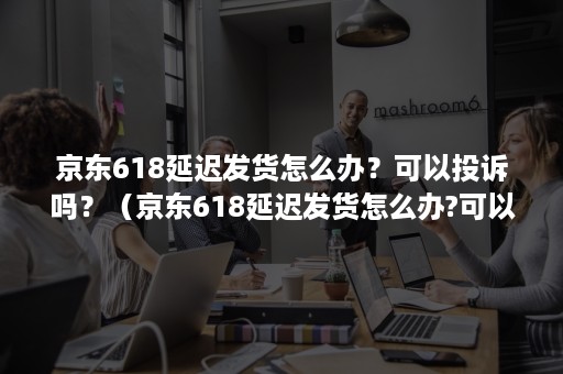 京东618延迟发货怎么办？可以投诉吗？（京东618延迟发货怎么办?可以投诉吗有用吗）