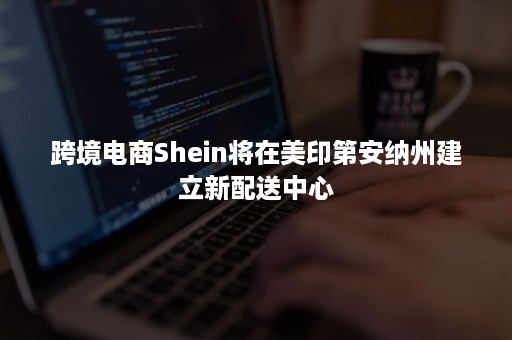 跨境电商Shein将在美印第安纳州建立新配送中心