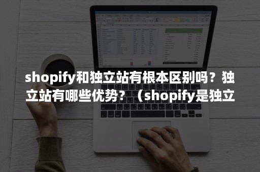 shopify和独立站有根本区别吗？独立站有哪些优势？（shopify是独立站还是平台）