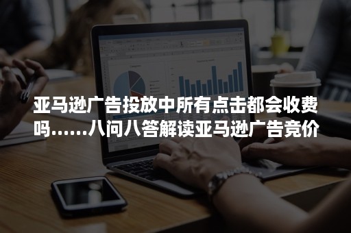 亚马逊广告投放中所有点击都会收费吗......八问八答解读亚马逊广告竞价基本原理-202201版