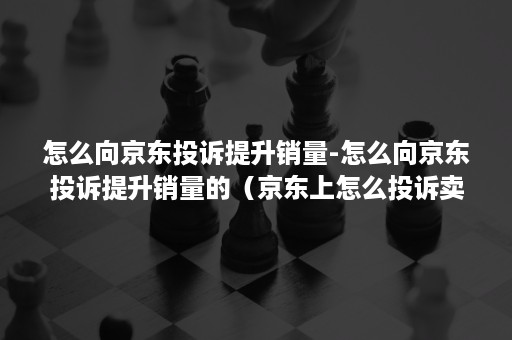 怎么向京东投诉提升销量-怎么向京东投诉提升销量的（京东上怎么投诉卖家,如何投诉京东卖家）