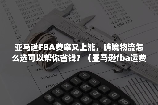 亚马逊FBA费率又上涨，跨境物流怎么选可以帮你省钱？（亚马逊fba运费被多收）