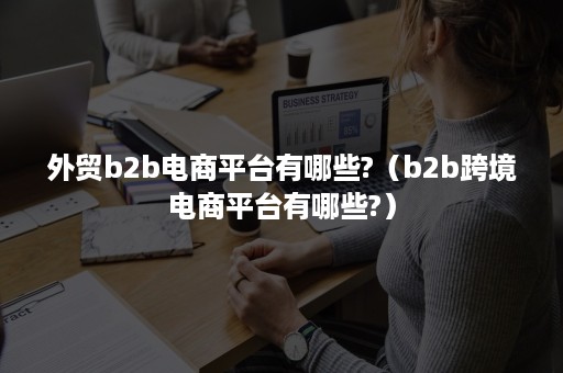 外贸b2b电商平台有哪些?（b2b跨境电商平台有哪些?）