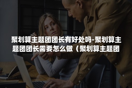 聚划算主题团团长有好处吗-聚划算主题团团长需要怎么做(聚划算主题团有流量吗) 聚划算主题团团长有好处吗-聚划算主题团团长需要怎么做(聚划算主题团有流量吗)