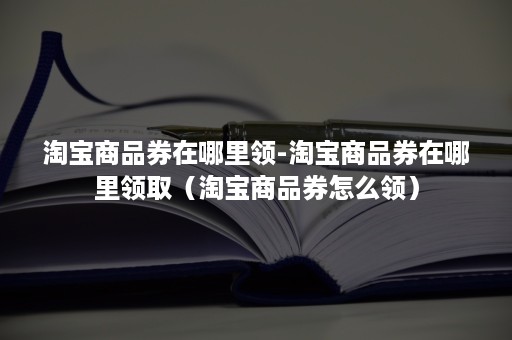 淘宝商品券在哪里领-淘宝商品券在哪里领取（淘宝商品券怎么领）