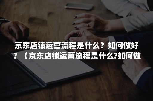 京东店铺运营流程是什么？如何做好？（京东店铺运营流程是什么?如何做好客服）