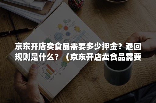 京东开店卖食品需要多少押金？退回规则是什么？（京东开店卖食品需要什么条件）