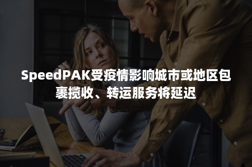 SpeedPAK受疫情影响城市或地区包裹揽收、转运服务将延迟