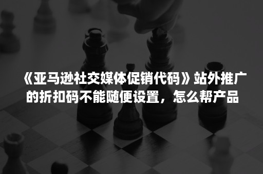 《亚马逊社交媒体促销代码》站外推广的折扣码不能随便设置，怎么帮产品设置适合的折扣码