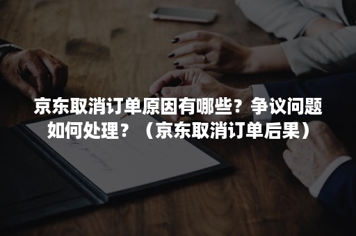 京东取消订单原因有哪些？争议问题如何处理？（京东取消订单后果）