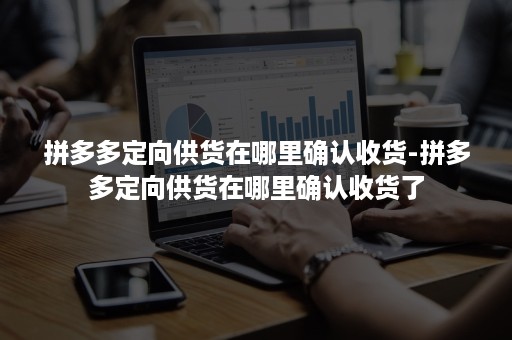 拼多多定向供货在哪里确认收货-拼多多定向供货在哪里确认收货了