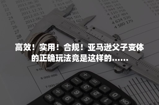 高效！实用！合规！亚马逊父子变体的正确玩法竟是这样的......