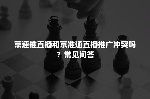京速推直播和京准通直播推广冲突吗?常见问答 京速推直播和京准通直播推广冲突吗?常见问答