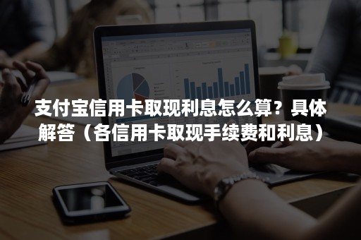 支付宝信用卡取现利息怎么算？具体解答（各信用卡取现手续费和利息）