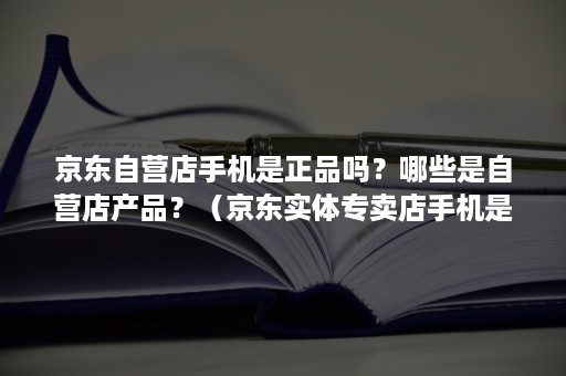 京东自营店手机是正品吗？哪些是自营店产品？（京东实体专卖店手机是正品吗）