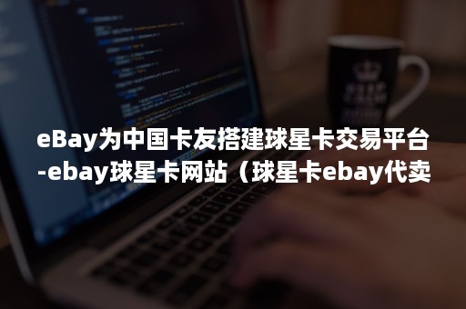 eBay为中国卡友搭建球星卡交易平台-ebay球星卡网站（球星卡ebay代卖）