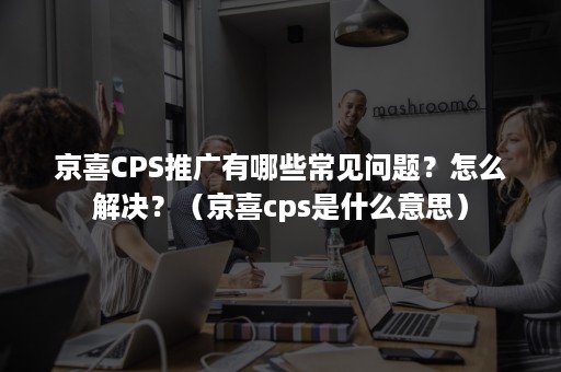 京喜CPS推广有哪些常见问题？怎么解决？（京喜cps是什么意思）