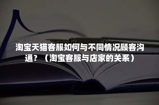 淘宝天猫客服如何与不同情况顾客沟通？（淘宝客服与店家的关系）