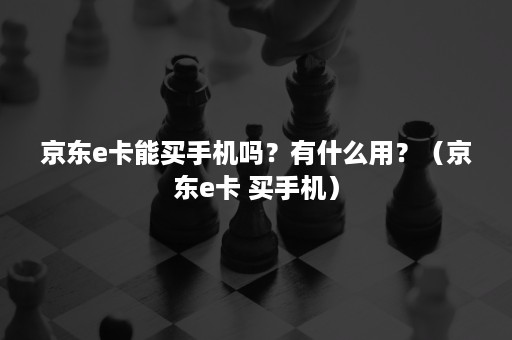 京东e卡能买手机吗？有什么用？（京东e卡 买手机）