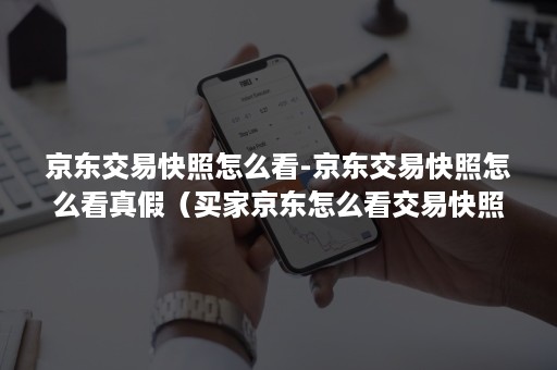 京东交易快照怎么看-京东交易快照怎么看真假（买家京东怎么看交易快照）