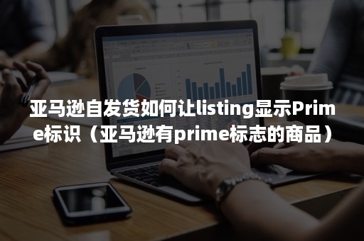 亚马逊自发货如何让listing显示Prime标识（亚马逊有prime标志的商品）