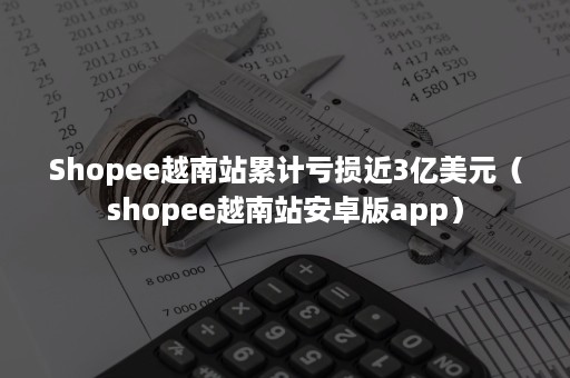 Shopee越南站累计亏损近3亿美元（shopee越南站安卓版app）