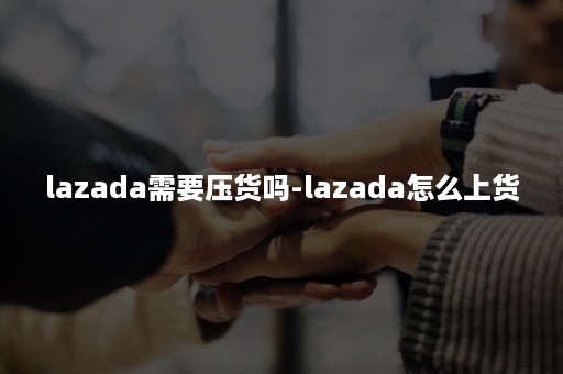 lazada需要压货吗-lazada怎么上货