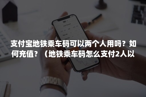 支付宝地铁乘车码可以两个人用吗？如何充值？（地铁乘车码怎么支付2人以上）