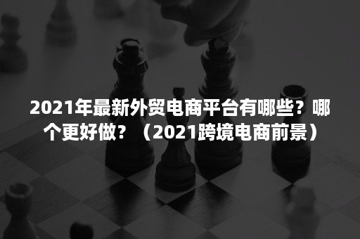 2021年最新外贸电商平台有哪些？哪个更好做？（2021跨境电商前景）