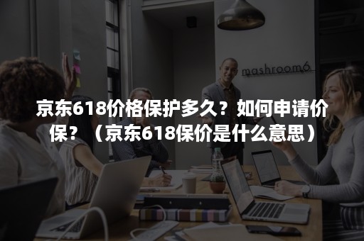 京东618价格保护多久？如何申请价保？（京东618保价是什么意思）