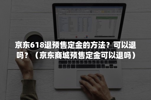 京东618退预售定金的方法？可以退吗？（京东商城预售定金可以退吗）