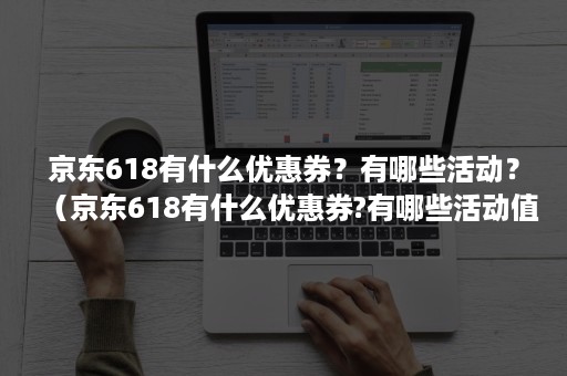 京东618有什么优惠券？有哪些活动？（京东618有什么优惠券?有哪些活动值得）