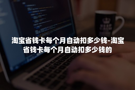 淘宝省钱卡每个月自动扣多少钱-淘宝省钱卡每个月自动扣多少钱的