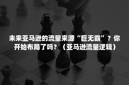 未来亚马逊的流量来源“巨无霸”？你开始布局了吗？（亚马逊流量逻辑）