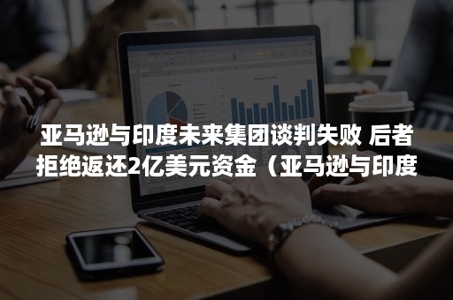 亚马逊与印度未来集团谈判失败 后者拒绝返还2亿美元资金（亚马逊与印度未来集团谈判失败案例）