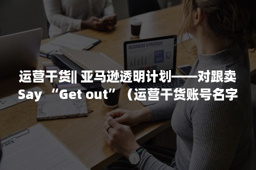 运营干货|| 亚马逊透明计划——对跟卖Say “Get out”（运营干货账号名字）