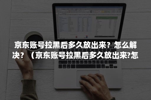 京东账号拉黑后多久放出来？怎么解决？（京东账号拉黑后多久放出来?怎么解决问题）