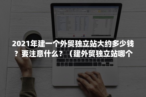 2021年建一个外贸独立站大约多少钱？要注意什么？（建外贸独立站哪个好）