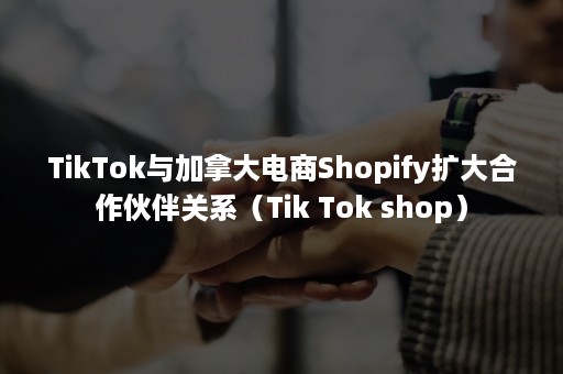 TikTok与加拿大电商Shopify扩大合作伙伴关系（Tik Tok shop）