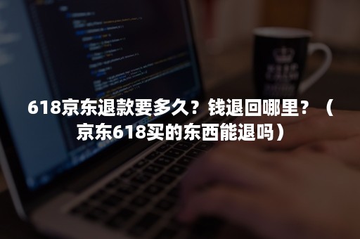 618京东退款要多久？钱退回哪里？（京东618买的东西能退吗）