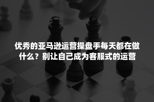 优秀的亚马逊运营操盘手每天都在做什么？别让自己成为客服式的运营