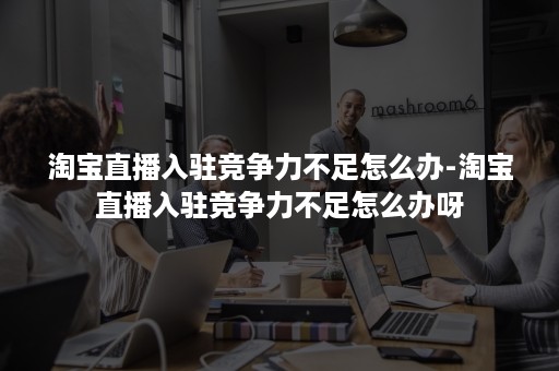 淘宝直播入驻竞争力不足怎么办-淘宝直播入驻竞争力不足怎么办呀