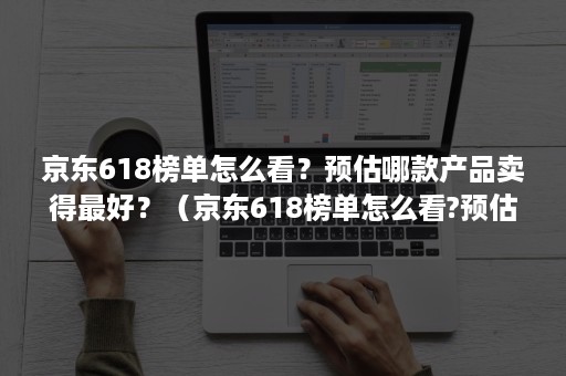 京东618榜单怎么看?预估哪款产品卖得最好?(京东618榜单怎么看?预估哪款产品卖得最好看) 京东618榜单怎么看?预估哪款产品卖得最好?(京东618榜单怎么看?预估哪款产品卖得最好看)