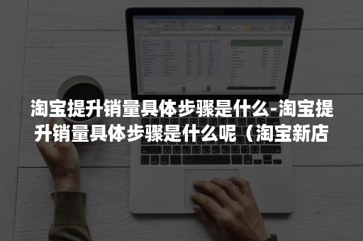 淘宝提升销量具体步骤是什么-淘宝提升销量具体步骤是什么呢（淘宝新店提升销量的40个必知技巧）
