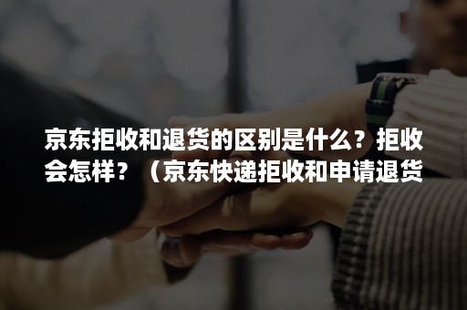 京东拒收和退货的区别是什么？拒收会怎样？（京东快递拒收和申请退货有何区别）