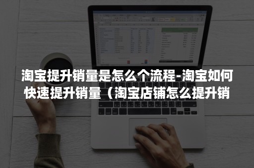 淘宝提升销量是怎么个流程-淘宝如何快速提升销量（淘宝店铺怎么提升销量）